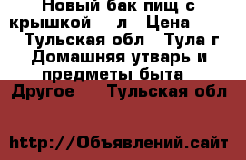 Новый бак пищ с крышкой 25 л › Цена ­ 500 - Тульская обл., Тула г. Домашняя утварь и предметы быта » Другое   . Тульская обл.